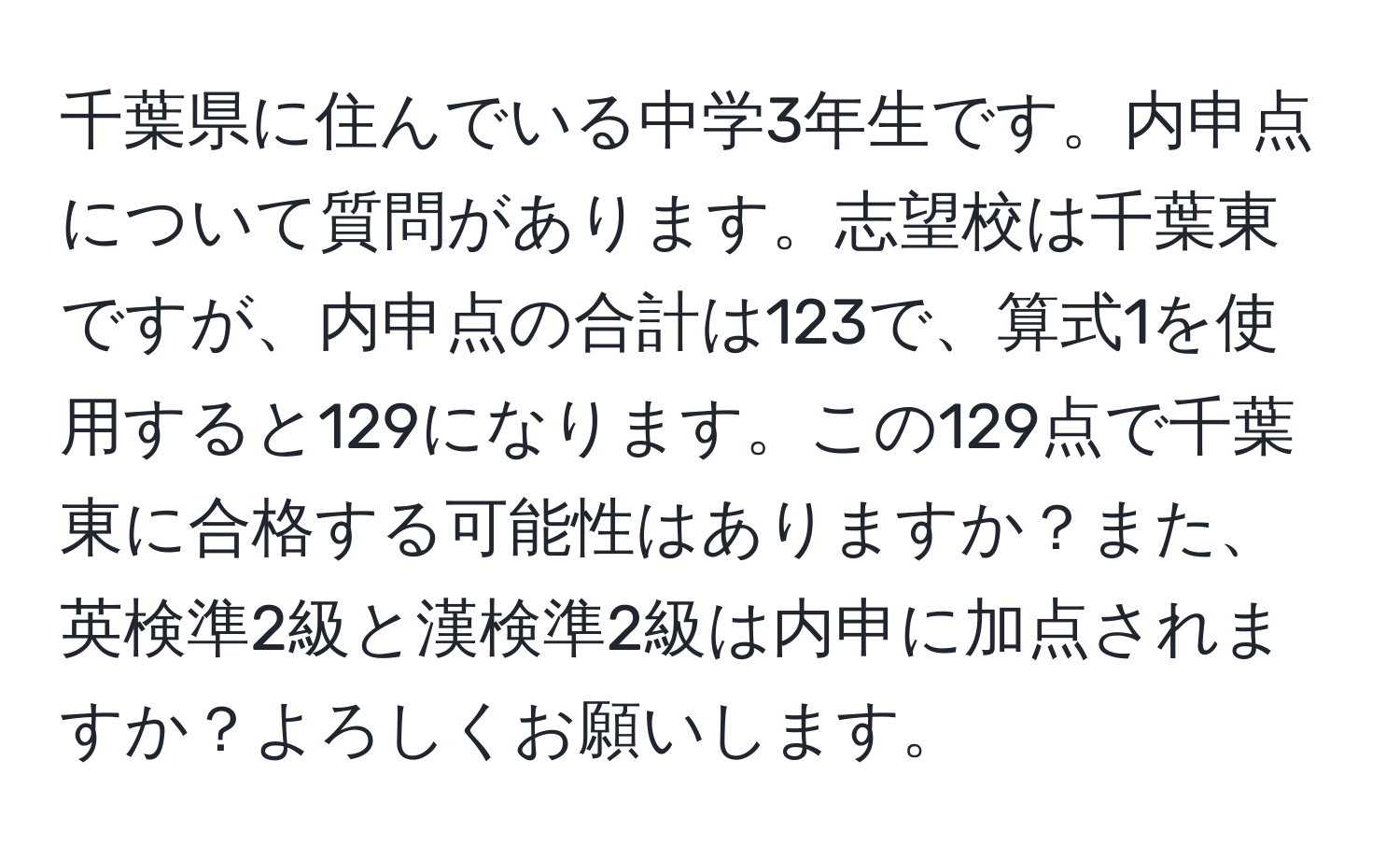 千葉県に住んでいる中学3年生です。内申点について質問があります。志望校は千葉東ですが、内申点の合計は123で、算式1を使用すると129になります。この129点で千葉東に合格する可能性はありますか？また、英検準2級と漢検準2級は内申に加点されますか？よろしくお願いします。