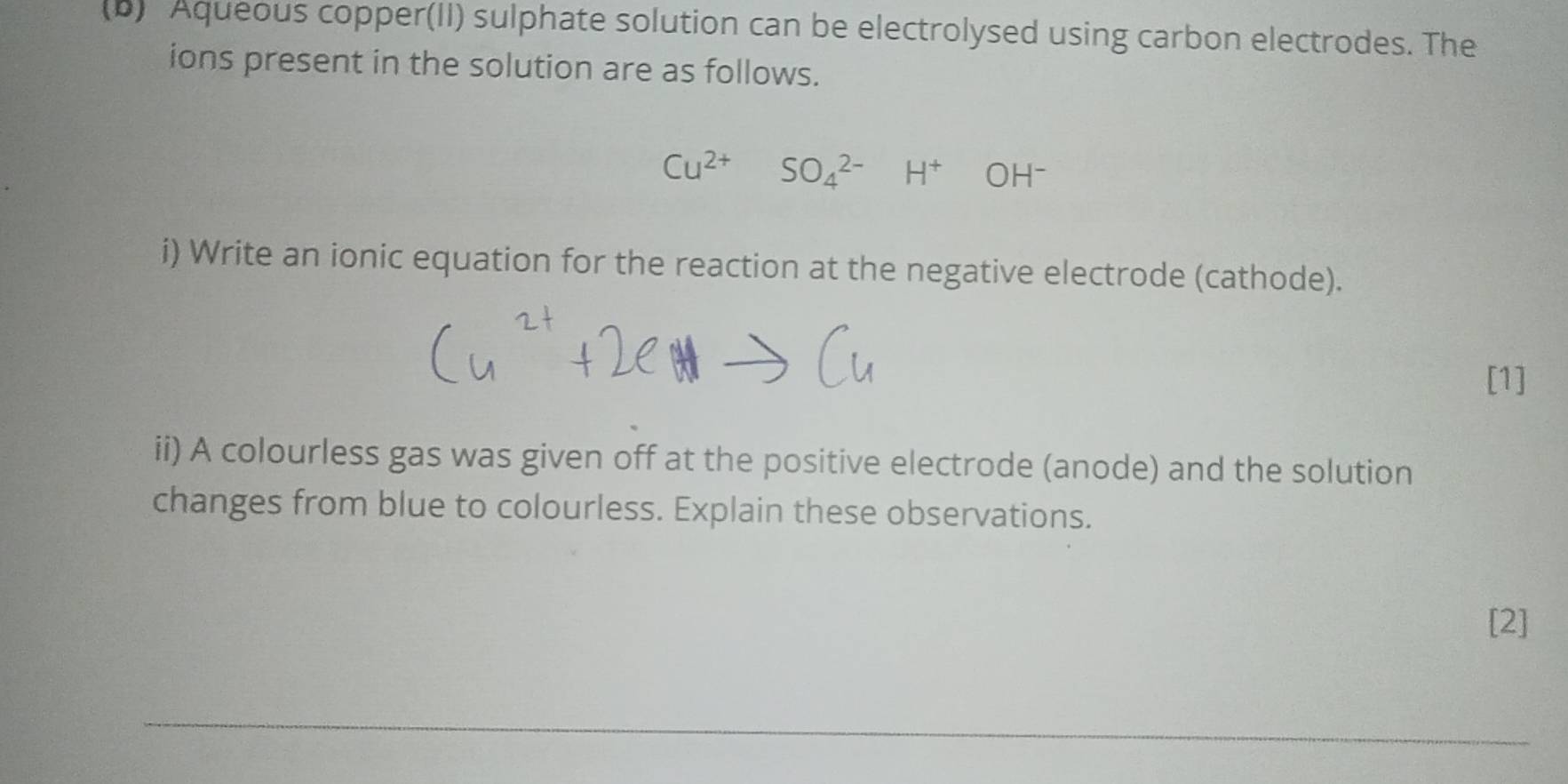 Aqueous copper(II) sulphate solution can be electrolysed using carbon electrodes. The 
ions present in the solution are as follows.
Cu^(2+)SO_4^((2-)H^+)OH^-
i) Write an ionic equation for the reaction at the negative electrode (cathode). 
[1] 
ii) A colourless gas was given off at the positive electrode (anode) and the solution 
changes from blue to colourless. Explain these observations. 
[2]