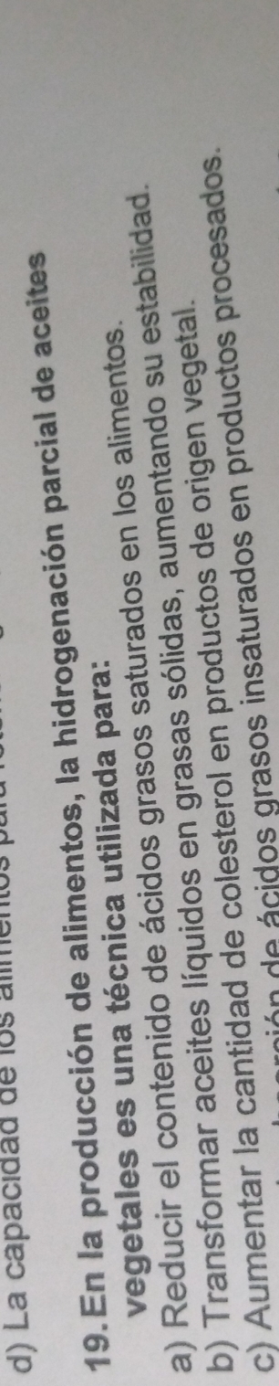 d) La capacidad de los alimentos
19. En la producción de alimentos, la hidrogenación parcial de aceites
vegetales es una técnica utilizada para:
a) Reducir el contenido de ácidos grasos saturados en los alimentos.
b) Transformar aceites líquidos en grasas sólidas, aumentando su estabilidad.
c) Aumentar la cantidad de colesterol en productos de origen vegetal.
nión de ácidos grasos insaturados en productos procesados.