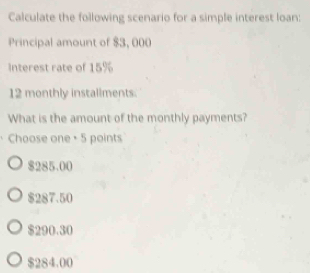 Calculate the following scenario for a simple interest loan:
Principal amount of $3, 000
Interest rate of 15%
12 monthly installments.
What is the amount of the monthly payments?
Choose one + 5 points
$285.00
$287.50
$290.30
$284.00