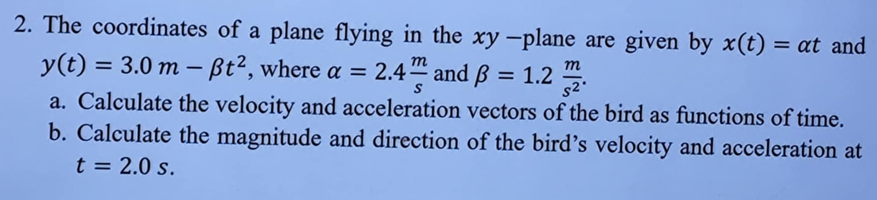 The coordinates of a plane flying in the xy -plane are given by x(t)=alpha t and
y(t)=3.0m-beta t^2 , where alpha =2.4 m/s  and beta =1.2 m/s^2 . 
a. Calculate the velocity and acceleration vectors of the bird as functions of time. 
b. Calculate the magnitude and direction of the bird’s velocity and acceleration at
t=2.0s.