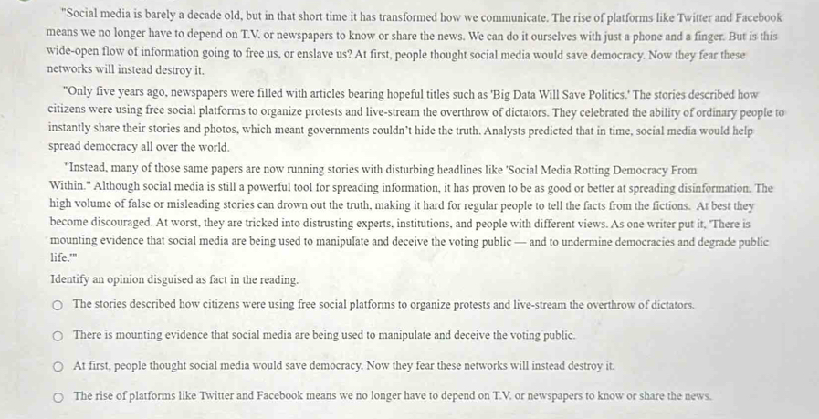 "Social media is barely a decade old, but in that short time it has transformed how we communicate. The rise of platforms like Twitter and Facebook
means we no longer have to depend on T.V. or newspapers to know or share the news. We can do it ourselves with just a phone and a finger. But is this
wide-open flow of information going to free us, or enslave us? At first, people thought social media would save democracy. Now they fear these
networks will instead destroy it.
"Only five years ago, newspapers were filled with articles bearing hopeful titles such as 'Big Data Will Save Politics.' The stories described how
citizens were using free social platforms to organize protests and live-stream the overthrow of dictators. They celebrated the ability of ordinary people to
instantly share their stories and photos, which meant governments couldn’t hide the truth. Analysts predicted that in time, social media would help
spread democracy all over the world.
"Instead, many of those same papers are now running stories with disturbing headlines like 'Social Media Rotting Democracy From
Within." Although social media is still a powerful tool for spreading information, it has proven to be as good or better at spreading disinformation. The
high volume of false or misleading stories can drown out the truth, making it hard for regular people to tell the facts from the fictions. At best they
become discouraged. At worst, they are tricked into distrusting experts, institutions, and people with different views. As one writer put it, "There is
mounting evidence that social media are being used to manipulate and deceive the voting public — and to undermine democracies and degrade public
life.'"
Identify an opinion disguised as fact in the reading.
The stories described how citizens were using free social platforms to organize protests and live-stream the overthrow of dictators.
There is mounting evidence that social media are being used to manipulate and deceive the voting public.
At first, people thought social media would save democracy. Now they fear these networks will instead destroy it.
The rise of platforms like Twitter and Facebook means we no longer have to depend on T.V. or newspapers to know or share the news.