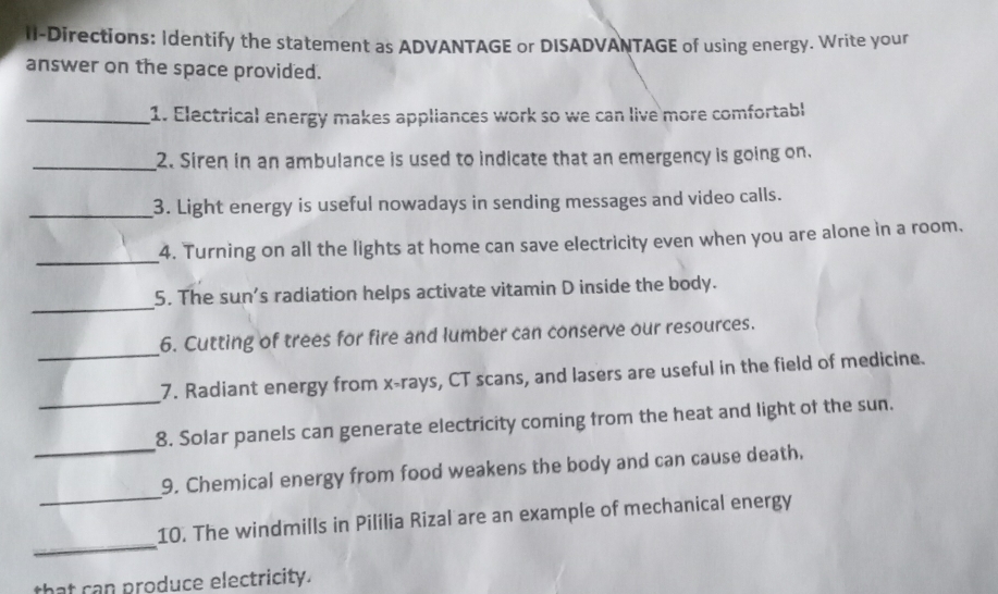 II-Directions: Identify the statement as ADVANTAGE or DISADVANTAGE of using energy. Write your 
answer on the space provided. 
_1. Electrical energy makes appliances work so we can live more comfortabl 
_2. Siren in an ambulance is used to indicate that an emergency is going on. 
_3. Light energy is useful nowadays in sending messages and video calls. 
_ 
4. Turning on all the lights at home can save electricity even when you are alone in a room. 
_ 
5. The sun's radiation helps activate vitamin D inside the body. 
_ 
6. Cutting of trees for fire and lumber can conserve our resources. 
_ 
7. Radiant energy from x -rays, CT scans, and lasers are useful in the field of medicine. 
_ 
8. Solar panels can generate electricity coming from the heat and light of the sun. 
_ 
9. Chemical energy from food weakens the body and can cause death. 
_ 
10. The windmills in Pililia Rizal are an example of mechanical energy 
that can produce electricity.