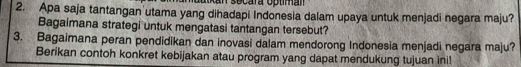 tk a n secara optim an 
2. Apa saja tantangan utama yang dihadapi Indonesia dalam upaya untuk menjadi negara maju? 
Bagaimana strategi untuk mengatasi tantangan tersebut? 
3. Bagaimana peran pendidikan dan inovasi dalam mendorong Indonesia menjadi negara maju? 
Berikan contoh konkret kebijakan atau program yang dapat mendukung tujuan ini!