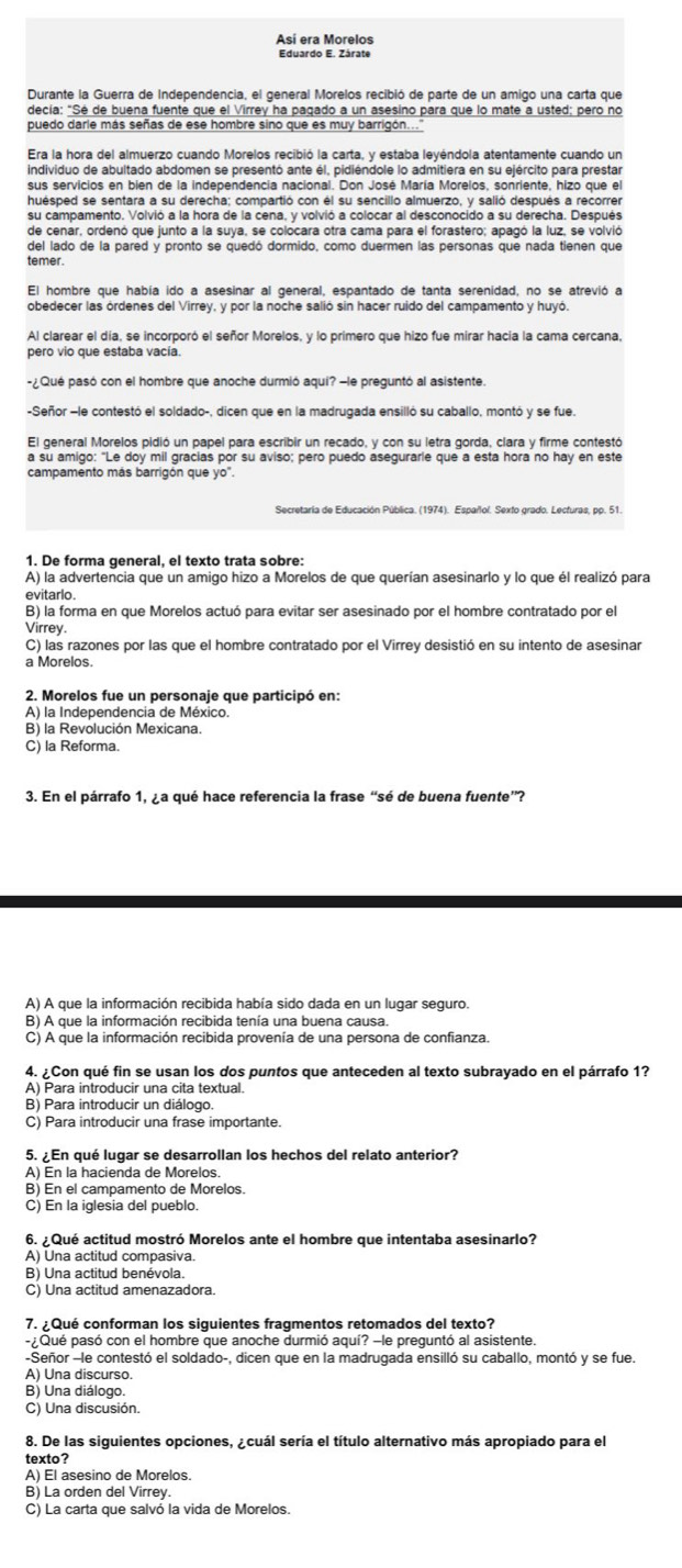 Así era Morelos
Eduardo E. Zárate
Durante la Guerra de Independencia, el general Morelos recibió de parte de un amigo una carta que
decía: "Sé de buena fuente que el Virrey ha pagado a un asesino para que lo mate a usted; pero no
puedo darle más señas de ese hombre sino que es muy barrigón...''
Era la hora del almuerzo cuando Morelos recibió la carta, y estaba leyéndola atentamente cuando un
individuo de abultado abdomen se presentó ante él, pidiéndole lo admitiera en su ejército para prestar
sus servicios en bien de la independencia nacional. Don José María Morelos, sonriente, hizo que el
huésped se sentara a su derecha; compartió con él su sencillo almuerzo, y salió después a recorrer
de cenar, ordenó que junto a la suya, se colocara otra cama para el forastero; apagó la luz, se volvió
del lado de la pared y pronto se quedó dormido, como duermen las personas que nada tienen que
temer.
El hombre que había ido a asesinar al general, espantado de tanta serenidad, no se atrevió a
obedecer las órdenes del Virrey, y por la noche salió sin hacer ruido del campamento y huyó.
Al clarear el día, se incorporó el señor Morelos, y lo primero que hizo fue mirar hacia la cama cercana,
pero vio que estaba vacía
-¿Qué pasó con el hombre que anoche durmió aqui? -le preguntó al asistente.
-Señor -le contestó el soldado-, dicen que en la madrugada ensilló su caballo, montó y se fue.
El general Morelos pidió un papel para escribir un recado, y con su letra gorda, clara y firme contestó
a su amigo: "Le doy mil gracias por su aviso; pero puedo asegurarle que a esta hora no hay en este
campamento más barrigón que yo".
1. De forma general, el texto trata sobre:
A) la advertencia que un amigo hizo a Morelos de que querían asesinarlo y lo que él realizó para
evitarlo
B) la forma en que Morelos actuó para evitar ser asesinado por el hombre contratado por el
Virrey
C) las razones por las que el hombre contratado por el Virrey desistió en su intento de asesinar
a Morelos
2. Morelos fue un personaje que participó en:
A) la Independencia de México.
B) la Revolución Mexicana.
C) la Reforma.
3. En el párrafo 1, ¿a qué hace referencia la frase “sé de buena fuente”?
A) A que la información recibida había sido dada en un lugar seguro.
B) A que la información recibida tenía una buena causa.
C) A que la información recibida provenía de una persona de confianza.
4. ¿Con qué fin se usan los dos puntos que anteceden al texto subrayado en el párrafo 1?
A) Para introducir una cita textual.
B) Para introducir un diálogo.
C) Para introducir una frase importante.
5. ¿En qué lugar se desarrollan los hechos del relato anterior?
A) En la hacienda de Morelos.
B) En el campamento de Morelos.
C) En la iglesia del pueblo.
6. ¿Qué actitud mostró Morelos ante el hombre que intentaba asesinarlo?
A) Una actitud compasiva.
B) Una actitud benévola.
C) Una actitud amenazadora.
7. ¿Qué conforman los siguientes fragmentos retomados del texto?
- ¿Qué pasó con el hombre que anoche durmió aquí? -le preguntó al asistente.
-Señor -le contestó el soldado-, dicen que en la madrugada ensilló su caballo, montó y se fue.
A) Una discurso
B) Una diálogo
C) Una discusión.
8. De las siguientes opciones, ¿cuál sería el título alternativo más apropiado para el
texto?
A) Él asesino de Morelos.
B) La orden del Virrey.
C) La carta que salvó la vida de Morelos.