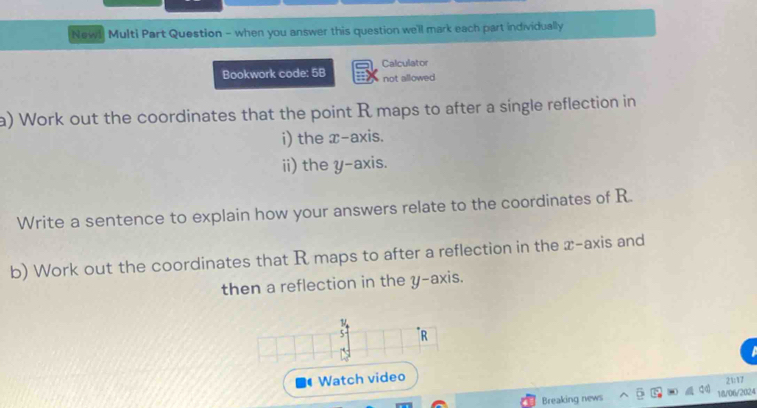 Newl Multi Part Question - when you answer this question we'll mark each part individually 
Calculator 
Bookwork code: 5B not allowed 
a) Work out the coordinates that the point R maps to after a single reflection in 
i) the x-axis. 
ii) the y-axis. 
Write a sentence to explain how your answers relate to the coordinates of R. 
b) Work out the coordinates that R maps to after a reflection in the x-axis and 
then a reflection in the y-axis. 
Watch video 
Breaking news 18/06/2024 21:17