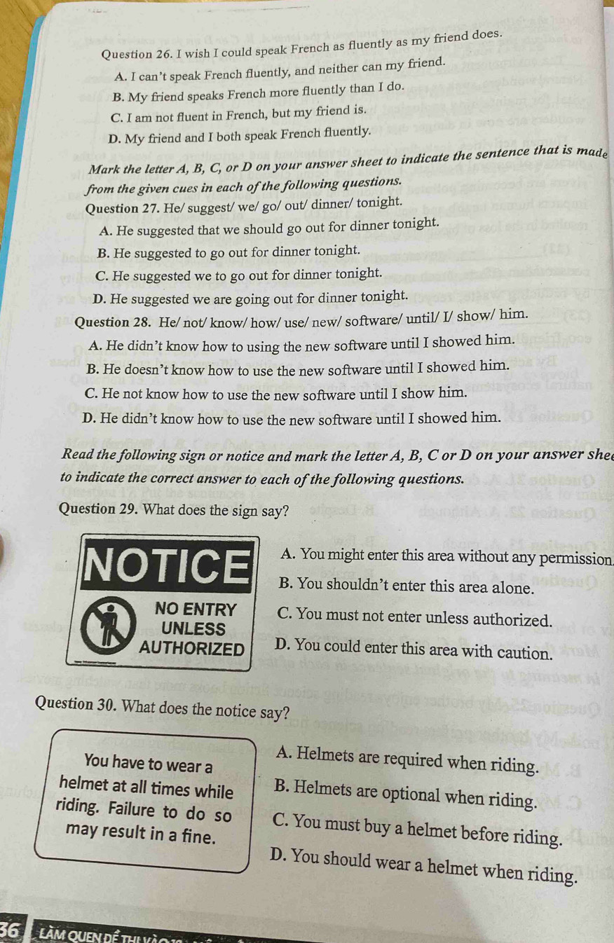 wish I could speak French as fluently as my friend does.
A. I can’t speak French fluently, and neither can my friend.
B. My friend speaks French more fluently than I do.
C. I am not fluent in French, but my friend is.
D. My friend and I both speak French fluently.
Mark the letter A, B, C, or D on your answer sheet to indicate the sentence that is made
from the given cues in each of the following questions.
Question 27. He/ suggest/ we/ go/ out/ dinner/ tonight.
A. He suggested that we should go out for dinner tonight.
B. He suggested to go out for dinner tonight.
C. He suggested we to go out for dinner tonight.
D. He suggested we are going out for dinner tonight.
Question 28. He/ not/ know/ how/ use/ new/ software/ until/ I/ show/ him.
A. He didn’t know how to using the new software until I showed him.
B. He doesn’t know how to use the new software until I showed him.
C. He not know how to use the new software until I show him.
D. He didn’t know how to use the new software until I showed him.
Read the following sign or notice and mark the letter A, B, C or D on your answer she
to indicate the correct answer to each of the following questions.
Question 29. What does the sign say?
A. You might enter this area without any permission
NOTICE B. You shouldn’t enter this area alone.
NO ENTRY C. You must not enter unless authorized.
UNLESS
AUTHORIZED D. You could enter this area with caution.
Question 30. What does the notice say?
A. Helmets are required when riding.
You have to wear a
helmet at all times while B. Helmets are optional when riding.
riding. Failure to do so C. You must buy a helmet before riding.
may result in a fine.
D. You should wear a helmet when riding.
36 t làm quen để th yào