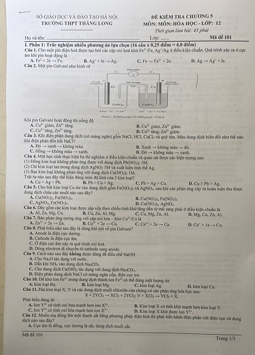 Sở giáo dục và đào tạo hà nội đê kiêm tra chương 5
trường thpt thăng long  MôN: MÔN: HÓA HỌC - LớP: 12
_
Thời gian làm bài: 45 phút
Họ và tên:_  Lớp ....... Mã đề 101
* I. Phần 1: Trắc nghiệm nhiều phương án lựa chọn (16 c. iu* 0.25diem=4. 0 điểm)
Câu 1. Cho một pin điện hoá được tạo bởi các cập oxi hoá khử Fe^(2+) /Fe,Ag^+/Ag; ở điều kiện chuẩn. Quá trình xây ra ở cực
âm khi pin hoạt động là
A. Fe^2+2eto Fe. B. Ag^++leto Ag. C. Feto Fe^(2+)+2e. D. Agto Ag^++le.
Câu 2. Một pin Galvani như hình vẽ
∠ n(x)|∠ nSO_4(and)|
Khi pin Galvani hoạt động thì nồng độ  CuSO₄()
A. Cu^(2+) giảm, Zn^(2+) tǎng. Cu^(2+)
B.
C. Cu^(2+) tāng, Zn^(2+) tāng. Cu^(2+) giảm, Zn^(2+) giâm.
D. tǎng Zn^(2+) giảm.
Câu 3. Khi điện phân dung dịch (có màng ngăn) gồm NaCl, HCl, CuCl_2 à và quý tím. Màu dung dịch biến đổi như thế nào
khi điện phân đến hết NaCl?
A. 26to xanh → không màu. B.  Xanh → không màu → đò.
C. Hồng → không màu → xanh. D. Ddelta to khdelta n g màu to xanh.
Câu 4. Một học sinh thực hiện ba thí nghiệm ở điều kiện chuẩn và quan sát được các hiện tượng sau:
(1) Đồng kim loại không phản ứng được với dung dịch Pb(NO_3) 1M.
(2) Chì kim loại tan trong dung dịch AgNO_3· IM và xuất hiện tinh thể Ag.
(3) Bạc kim loại không phản ứng với dung dịch Cur NO_1) 2 1M.
Trật tự nào sau đây thể hiện đúng mức độ khử của 3 kim loại?
A. Cu>Ag>Pb. B. Pb>Cu>Ag. C. Pb>Ag>Cu. D. Cu>Pb>Ag.
Câu 5. Cho bột kim loại Cu dư vào dung dịch gồm Fe(NO_3) và AgNO_3, , sau khi các phản ứng xảy ra hoàn toàn thu được
dung dịch chứa các muối nào sau đây?
B.
A. Cu(NO_3)_2,Fe(NO_3) Cu(NO_3)_2,Fe(NO_3)_3.
C. AgNO_3,Fe(NO_3)_3. D. Cu(NO_3)_2,AgNO_3.
Câu 6. Dãy gồm các kim loại được sắp xếp theo chiều tính khử tăng dần từ trái sang phải ở điều kiện chuẩn là D. Mg,Cu,Zn,Al.
A. Al,Zn, M g, Cu. B. Cu,Zn,Al,Mg. C. Cu,Mg , Zn, Al.
Câu 7. Bán phản ứng tương ứng với cập oxi h 6a-khi Cu^(2+)/Cu là
A. Zn^(2+)+2eto Zn. B. Cu^(2+)+2eto Cu. C. Ca^(2+)+2eto Ca. D. Cu^++Ieto Cu.
Câu 8. Phát biểu nào sau đây là đúng khi nói về pin Galvani?
A. Anode là điện cực dương.
B. Cathode là điện cực âm.
C. Ở điện cực âm xảy ra quá trình oxỉ hoá.
D. Dòng electron di chuyên tử cathode sang anode.
Câu 9. Cách nào sau đây không được dùng để điều chế NaOH
A. Cho Na₂O tác dụng với nước.
B. Dẫn khí NH₃ vào dung dịch Na_2CO_3.
C. Cho dung dịch Ca(OH)_2 tác dụng với dung dịch Na_2CO_3,
D. Điện phân dung dịch NaCl có màng ngăn xốp, điện cực trơ.
Câu 10. Để khử ion Fe^(3+) trong dung dịch thành ion Fe^(2+) có thể dùng một lượng dư
A. kim loại Ba. B. kim loại Mg. C. kim loại Ag. D. kim loại Cu.
Câu 11. Hai kim loại X, Y và các dung dịch muối chloride của chúng có các phản ứng hóa học sau:
X+2YCl_3to XCl_2+2YCl_2; Y+XCl_2to YCl_2+X.
Phát biểu đúng là:
A. Ion Y^2 có tính oxi hóa mạnh hơn ion X^(2+). B. Kim loại X có tính khử mạnh hơn kim loại Y.
C. Ion Y^(3+) có tính oxi hóa mạnh hơn ion X^(2+). D. Kim loại X khử được ion Y^2.
Câu 12. Muốn mạ đồng lên một thanh sắt bằng phương pháp điện hoá thì phải tiến hành điện phân với điện cực và dung
dịch nảo sau đây?
A. Cực âm là đồng, cực dương là sắt, dung dịch muối sắt.
Mã đề 101 Trang 1/3