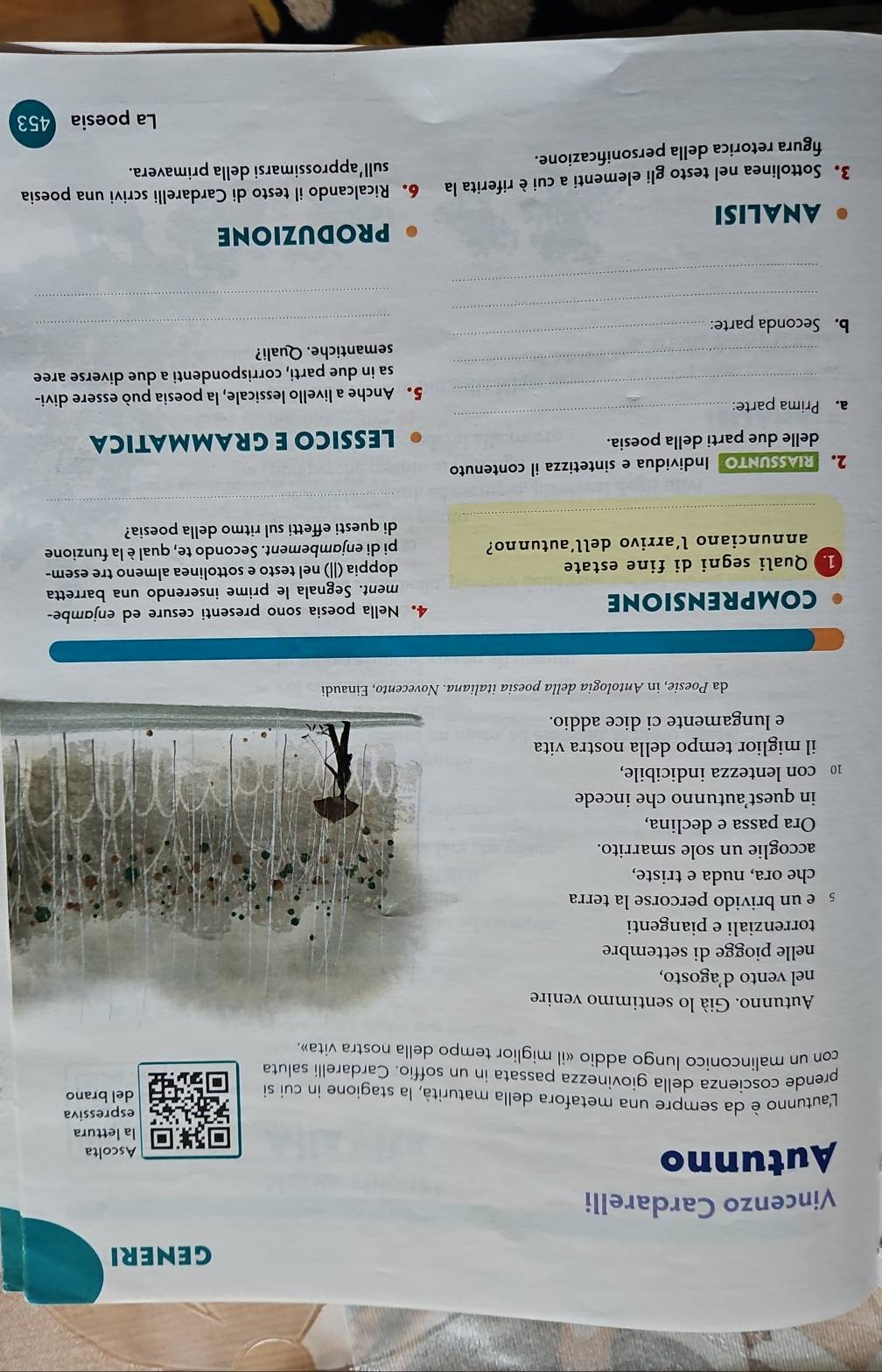 GENERI
Vincenzo Cardarelli
Autunno Ascolta
la lettura
espressiva
L'autunno è da sempre una metafora della maturità, la stagione in cui si del brano
prende coscienza della giovinezza passata in un soffio. Cardarelli saluta
con un malinconico lungo addio «il miglior tempo della nostra vita».
Autunno. Già lo sentimmo venire
nel vento d’agosto,
nelle piogge di settembre
torrenziali e piangenti
e un brivido percorse la terra
che ora, nuda e triste,
accoglie un sole smarrito.
Ora passa e declina,
in quest’autunno che incede
10 con lentezza indicibile,
il miglior tempo della nostra vita
e lungamente ci dice addio.
da Poesie, in Antologia della poesia italiana. Novecento, Einaudi
comprensione 4. Nella poesia sono presenti cesure ed enjɑmbe-
ment. Segnala le prime inserendo una barretta
1. Quali segni di fine estate doppia (ǁ|) nel testo e sottolinea almeno tre esem-
annunciano l’arrivo dell’autunno? pi di enjambement. Secondo te, qual è la funzione
_
di questi effetti sul ritmo della poesia?
_
2.RIASSUNTO Individua e sintetizza il contenuto
delle due parti della poesia. LESSICO E GRAMMATICA
_
a. Prima parte:
_
5. Anche a livello lessicale, la poesia può essere divi-
_
sa in due parti, corrispondenti a due diverse aree
_
semantiche. Quali?
_
_
b. Seconda parte:
_
_
PRODUZIONE
ANALISI
3. Sottolinea nel testo gli elementi a cui è riferita la 6. Ricalcando il testo di Cardarelli scrivi una poesia
sull'approssimarsi della primavera.
figura retorica della personificazione.
La poesia    453