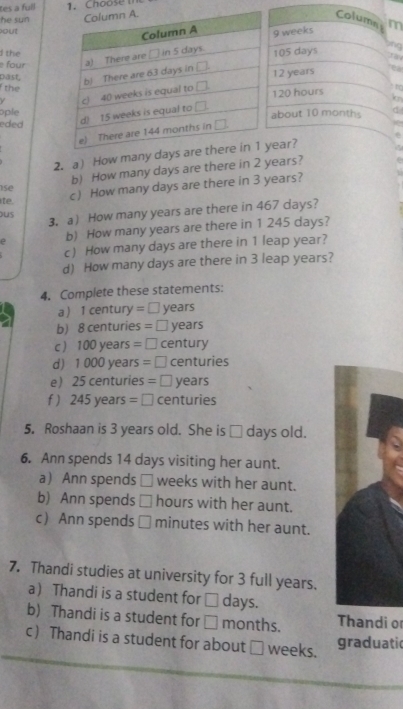 tes a full 1. Choose 
he sun Column m
out
9 weeks
d the
four 105 days
lng
past. 12 years ea
the
120 hours
 
to
ople
ededabout 10 months
2. a How many dear?
b) How many days are there in 2 years?
c) How many days are there in 3 years?
se
ite.
3. a How many years are there in 467 days?
ous
b) How many years are there in 1 245 days?
c How many days are there in 1 leap year?
d) How many days are there in 3 leap years?
4, Complete these statements:
a1 century =□ years
b) 8 centuries = □ years
c ) 100 years = □ century
d 1 000 year s=□ centuries
e 25 centuries 5=□ years
f) 245years=□ centuries
5. Roshaan is 3 years old. She is _ days old.
6. Ann spends 14 days visiting her aunt.
a) Ann spends □ weeks with her aunt.
b) Ann spends hours with her aunt.
c Ann spends minutes with her aunt.
7. Thandi studies at university for 3 full years.
a Thandi is a student for _ days.
b) Thandi is a student for □ months. Thandi o
c Thandi is a student for about □ weeks. graduatic