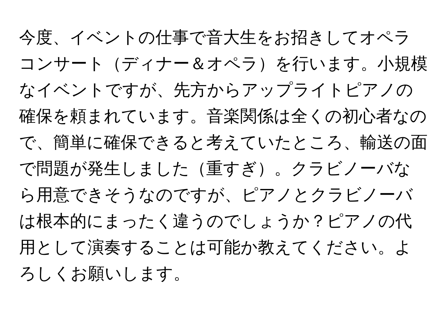 今度、イベントの仕事で音大生をお招きしてオペラコンサートディナー＆オペラを行います。小規模なイベントですが、先方からアップライトピアノの確保を頼まれています。音楽関係は全くの初心者なので、簡単に確保できると考えていたところ、輸送の面で問題が発生しました重すぎ。クラビノーバなら用意できそうなのですが、ピアノとクラビノーバは根本的にまったく違うのでしょうか？ピアノの代用として演奏することは可能か教えてください。よろしくお願いします。