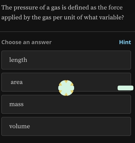 The pressure of a gas is defined as the force
applied by the gas per unit of what variable?
Choose an answer Hint
length
area
mass
volume