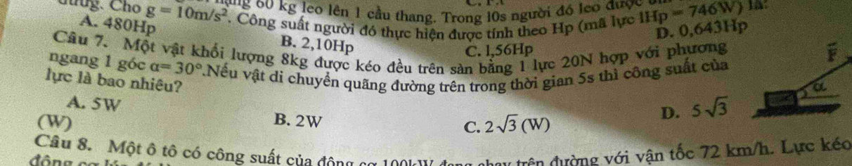 Chug. Cho g=10m/s^2 g 60 kg leo lên 1 cầu thang. Trong 10s người đó leo được ở IHp=746W) 1A:
. Công suất người đó thực hiện được tính theo Hp (mã lực
D. 0,643Hp
A. 480Hp B. 2,10Hp
Câu 7. Một vật khối lượng 8kg được kéo đều trên sản bằng 1 lực 20N hợp với phương
C. l,56Hp
ngang 1 góc alpha =30° vNếu vật di chuyển quãng đường trên trong thời gian 5s thì công suất của
lực là bao nhiêu?
A. 5W
B. 2W
D. 5sqrt(3)
(W) C. 2sqrt(3)(W)
đ ông c Câu 8. Một ô tô có công suất của động cơ 100k Vở du trên đường với vận tốc 72 km/h. Lực kéo