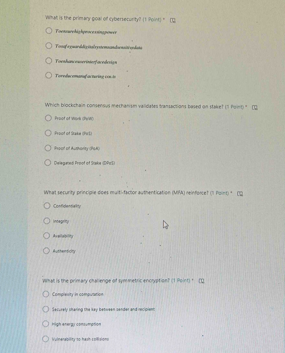 What is the primary goal of cybersecurity? (1 Point)*
Toensurehighprocessingpower
Tosafeguarddigitalsystemsandsensitivedata
Toenhanceuserinterfacedesign
Toreducemanufacturing cos ts
Which blockchain consensus mechanism validates transactions based on stake? (1 Point) *
Proof of Work (PoW)
Proof of Stake (PoS)
Proof of Authority (PoA)
Delegated Proof of Stake (DPoS)
What security principle does multi-factor authentication (MFA) reinforce? (1 Point) *
Confidentiality
Integrity
Availability
Authenticity
What is the primary challenge of symmetric encryption? (1 Point) "
Complexity in computation
Securely sharing the key between sender and recipient
High energy consumption
Vulnerability to hash collisions