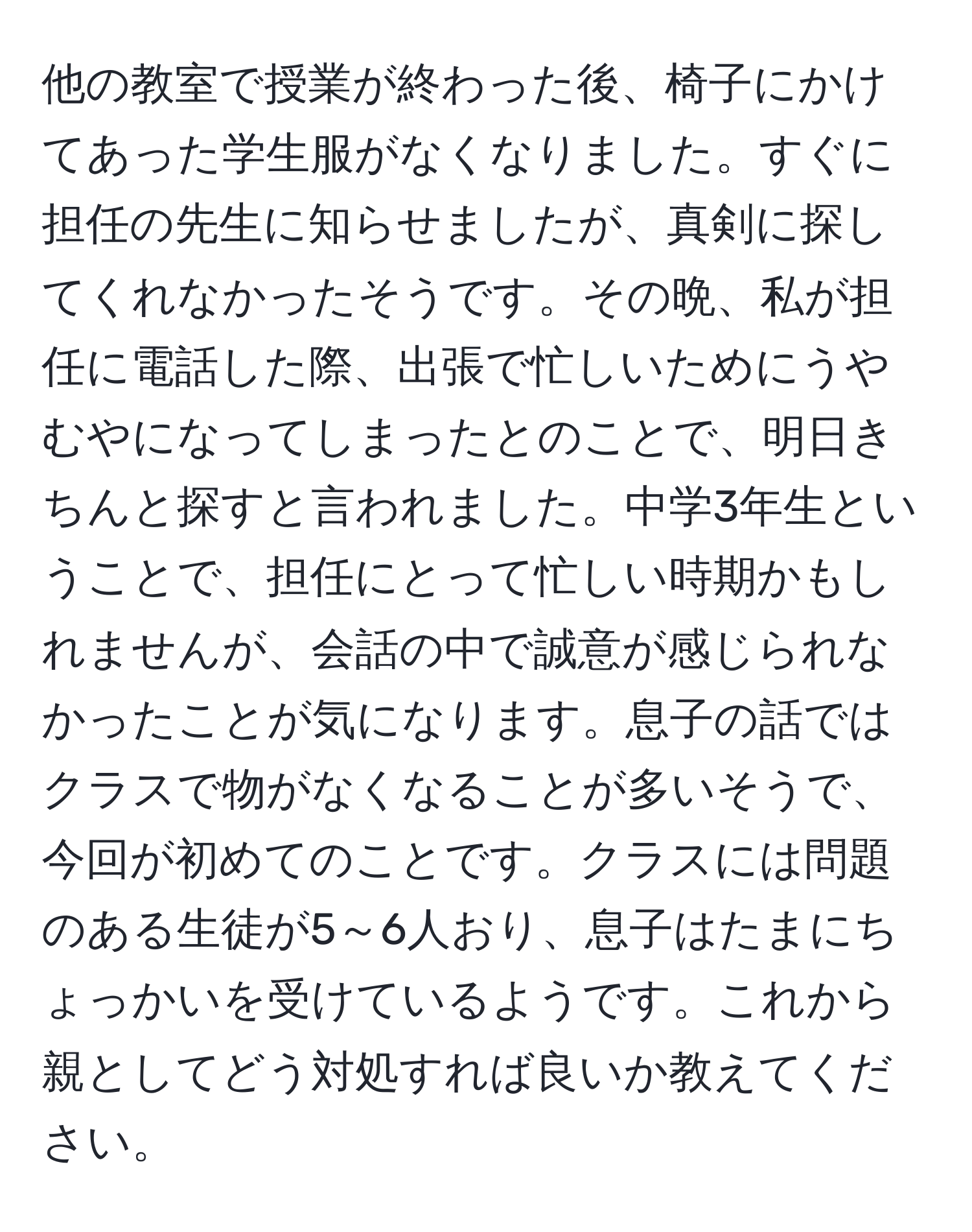 他の教室で授業が終わった後、椅子にかけてあった学生服がなくなりました。すぐに担任の先生に知らせましたが、真剣に探してくれなかったそうです。その晩、私が担任に電話した際、出張で忙しいためにうやむやになってしまったとのことで、明日きちんと探すと言われました。中学3年生ということで、担任にとって忙しい時期かもしれませんが、会話の中で誠意が感じられなかったことが気になります。息子の話ではクラスで物がなくなることが多いそうで、今回が初めてのことです。クラスには問題のある生徒が5～6人おり、息子はたまにちょっかいを受けているようです。これから親としてどう対処すれば良いか教えてください。