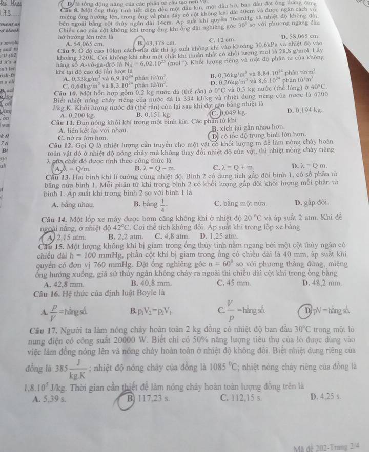 là tổng động năng của các phân tử cầu tạo nen Vật
Cầu 8. Một ổng thủy tinh tiết diện đều một đầu kin, một đầu hó, ban đầu đặt ông thắng dụng
miêng ổng hướng lên, trong ồng về phía đây có cột không khi dài 40cm và được ngăn cách với
bên ngoài bằng cột thủy ngân dài 14cm. Ap suất khi quyên 76cmHg và nhiệt độ không đỏi
*d blank Chiều cao của cột không khí trong ổng khi ông đặt nghiêng góc 30° so với phương ngang đâu
hở hướng lên trên là
r revols D. 58,065 cm
and tu A. 54,065 cm B. 43,373 cm. C. 12 cm.
;'l (02 Cầu 9. Ở độ cao 10km cách mật đất thì áp suất không khi vào khoảng 30,6kPa và nhiệt độ vào
I it's a khoảng 320K. Coi không khí như một chất khí thuân nhất có khổi lượng mol là 28,8 g/mol. Lây
n't  hng số A-vô-ga-đrô là N_A=6,02.10^(23)(mol^(-1))
risk-fr khí tại độ cao đó lần lượt là 0. Khối lượng riêng và mật độ phân tứ của không
a clí A. 0.33kg/m^3 và 6,9.10^(24) phán tit/m^3. B. 0.36kg/m^3 và 8.84.10^(24) phān ra/m^3
C. 0.64kg/m^3 và 8,3.10^(24) phân nir/m^3. D. 0.26kg/m^3 và 8,6.10^(24) phân tir/m^3
Back Cầu 10. Một hỗn hợp gồm 0,2 kg nước đá (thể rắn) à 0°C và 0,3 kg nước (thể lóng) ở 40°C.
Ufar Biết nhiệt nóng chảy riêng của nước đá là 334 kJ/kg và nhiệt dung riêng của nước là 4200
of
Am J/kg.K. Khối lượng nước đã (thể rằn) còn lại sau khi đạt cận bằng nhiệt là
. on
A. 0,200 kg. B. 0,151 kg C. 0,049 kg D. 0,194 kg.
wa Câu 11. Đun nóng khổi khí trong một bình kín. Các phần tử khi
A. liên kết lại với nhau. B. xích lại gần nhau hơn.
k t C. nở ra lớn hơn. D có tốc độ trung binh lớn hơn.
7 a Câu 12. Gọi Q là nhiệt lượng cần truyền cho một vật có khổi lượng m để làm nóng chảy hoàn
B(  toàn vật đó ở nhiệt độ nóng chảy mả không thay đổi nhiệt độ của vật, thi nhiệt nóng chảy riêng
5y7  X của chất đó được tính theo công thức là
u1
A. =Q/m. B. lambda =Q-m. C. lambda =Q+m. D. lambda =Q.m.
Cầu 13. Hai bình khí lí tưởng cùng nhiệt độ. Binh 2 có dung tích gấp đôi bình 1, có số phân tử
bằng nửa bình 1. Mỗi phân tử khí trong bình 2 có khối lượng gắp đôi khổi lượng mỗi phân tử
bình 1. Áp suất khí trong bình 2 so với bình 1 là
A. bằng nhau. B. bằng  1/4 · C. bằng một nửa. D. gắp đôi.
Câu 14. Một lốp xe máy được bơm căng không khi ở nhiệt độ 20°C và áp suất 2 atm. Khi đề
ngoài nắng, ở nhiệt độ 42°C 7. Coi thể tích không đổi. Áp suất khi trong lốp xe bằng
A. 2,15 atm. B. 2,2 atm. C. 4,8 atm. D. 1,25 atm.
Cầu 15. Một lượng không khí bị giam trong ổng thủy tinh nằm ngang bởi một cột thủy ngân có
chiều dài h=100 mmHg, phần cột khí bị giam trong ống có chiều dài là 40 mm, áp suất khi
quyền có đơn vị 760 mmHg. Đặt ổng nghiêng góc alpha =60° so với phương thǎng đứng, miệng
ổng hướng xuống, giả sử thủy ngân không chảy ra ngoài thì chiếu dài cột khí trong ổng bằng
A. 42,8 mm. B. 40,8 mm. C. 45 mm. D. 48,2 mm.
Câu 16. Hệ thức của định luật Boyle là
A.  p/V = hằng số. B. p_1V_2=p_2V_1. C.  V/p = hằng số. D pV= hǎng số.
Cầu 17. Người ta làm nóng chảy hoàn toàn 2 kg đồng có nhiệt độ ban đầu 30°C trong một lò
nung điện có công suất 20000 W. Biết chi có 50% năng lượng tiêu thụ của lò được dùng vào
việc làm đồng nóng lên và nông chảy hoàn toàn ở nhiệt độ không đổi. Biết nhiệt dung riêng của
đồng là 385 J/kg.K ; nhiệt độ nóng chảy của đồng là 1085°C; nhiệt nóng chảy riêng của đồng là
1.8. 10^5 J/kg. Thời gian cần thiết để làm nóng chảy hoàn toàn lượng đồng trên là
A. 5,39 s. B. 117,23 s. C. 112,15 s. D. 4,25 s.
Mã đề 202-Trang 2/4