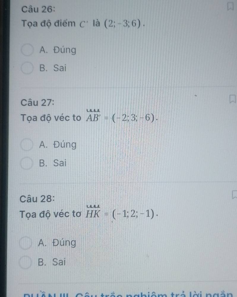 Tọa độ điểm C' là (2;-3;6).
A. Đúng
B. Sai
Câu 27:
Tọa độ véc to overline AB'=(-2;3;-6).
A. Đúng
B. Sai
Câu 28:
Tọa độ véc tơ beginarrayr uu HKendarray =(-1;2;-1).
A. Đúng
B. Sai
Tê n' Câu tră nhiêm trả lời ngắn