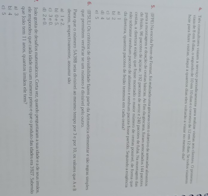 4, Três consultores viajam a serviço periodicamente para realizar visitas aos clientes. O primeiro
viaja de 8 em 8 dias, o segundo de 10 em 10 dias e o terceiro de 12 em 12 dias. Se todos viajarem
hoje para fazer visitas, daqui a quantos dias eles voltarão a viajar no mesmo dia?
5. (IFPE) Na escola Pierre de Fermat, foi realizada uma gincana com o objetivo de arrecadar alimentos
para a montagem e doação de cestas básicas. Ao fim da gincana, foram arrecadados 144 pacotes
de feijão, 96 pacotes de açúcar, 192 pacotes de arroz e 240 pacotes de fubá. Na montagem das
cestas, a diretora exigiu que fosse montado o maior número de cestas possível, de forma que
não sobrasse nenhum pacote de alimento e nenhum pacote fosse partido. Seguindo a exigência
da diretora, quantos pacotes de feijão teremos em cada cesta?
a) 1
b 2
c) 3
d) 4
e) 5
6. (IFSUL) Os critérios de divisibilidade fazem parte da Aritmética elementar e são regras simples
que permitem verificar se um número é divisível pelo outro.
Para que o número 5A38B seja divisível ao mesmo tempo por 3 e por 10, os valores que A e B
devem, respectivamente, assumir são
a) 1 e 2.
b) 0 e 5.
c)3 e 0.
d) 2 e 0.
João gosta de desafios matemáticos. Certa vez, quando perguntaram a sua idade e a de seus irmãos,
ele respondeu que cada idade era um número primo e que o produto das idades era 3927. Sabendo
que João tem 11 anos, quantos irmãos ele tem?
a 3
b) 4
c)5