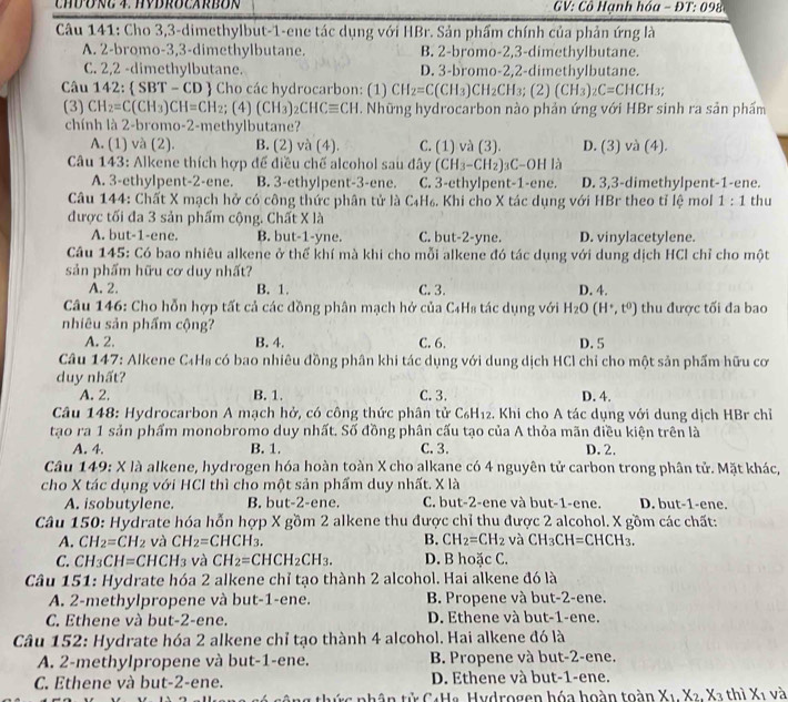 CHDONG 4. HYDROCARBON  GV: Cô Hạnh hóa - DT:098
Câu 141: Cho 3,3-dimethylbut-1-ene tác dụng với HBr. Sản phẩm chính của phản ứng là
A. 2-bromo-3,3-dimethylbutane. B. 2-bromo-2,3-dimethylbutane.
C. 2,2 -dimethylbutane. D. 3-bromo-2,2-dimethylbutane.
Câu 142:  SBT - CD  Cho các hydrocarbon: (1) CH_2=C(CH_3)CH_2CH_3;(2)(CH_3)_2C=CHCH_3;
(3) CH_2=C(CH_3)CH=CH_2; (4) (CH_3)_2CHCequiv CH. Những hydrocarbon nào phản ứng với HBr sinh ra sản phẩm
chính là 2-bromo-2-methylbutane?
A. (1) và (2). B. (2) và (4). C. (1) và (3). D. (3) và (4).
Câu 143: Alkene thích hợp để điều chế alcohol sau đây (CH_3-CH_2)_3C-OH là
A. 3-ethylpent-2-ene. B. 3-ethylpent-3-ene. C. 3-ethylpent-1-ene. D. 3,3-dimethylpent-1-ene.
Câu 144: Chất X mạch hở có công thức phân tử là C₄H₆. Khi cho X tác dụng với HBr theo tỉ lệ mol 1:1 thu
được tối đa 3 sản phẩm cộng. Chất X là
A. but-1-ene. B. but-1-yne. C. but-2-yne. D. vinylacetylene.
Câu 145: Có bao nhiêu alkene ở thể khí mà khi cho mỗi alkene đó tác dụng với dung dịch HCl chỉ cho một
sản phẩm hữu cơ duy nhất?
A. 2. B. 1. C. 3. D. 4.
Câu 146: Cho hỗn hợp tất cả các đồng phân mạch hở của C₄Hs tác dụng với H_2O(H^+,t^0) thu được tối đa bao
nhiêu sản phẩm cộng?
A. 2. B. 4. C. 6. D. 5
Câu 147: Alkene C₄H₈ có bao nhiêu đồng phân khi tác dụng với dung dịch HCl chỉ cho một sản phẩm hữu cơ
duy nhất?
A. 2. B. 1. C. 3. D. 4.
Câu 148: Hydrocarbon A mạch hở, có công thức phân tử C₆H₁₂. Khi cho A tác dụng với dung dịch HBr chỉ
tạo ra 1 sản phẩm monobromo duy nhất. Số đồng phân cấu tạo của A thỏa mãn điều kiện trên là
A. 4. B. 1. C. 3. D. 2.
Câu 149: X là alkene, hydrogen hóa hoàn toàn X cho alkane có 4 nguyên tử carbon trong phân tử. Mặt khác,
cho X tác dụng với HCI thì cho một sản phẩm duy nhất. X là
A. isobutylene. B. but-2-ene. C. but-2-ene và but-1-ene. D. but-1-ene.
Câu 150: Hydrate hóa hỗn hợp X gồm 2 alkene thu được chỉ thu được 2 alcohol. X gồm các chất:
A. CH_2=CH_2 và CH_2=CHCH_3. B. CH_2=CH_2 và CH_3CH=CHCH_3.
C. CH_3CH=CHCH_3 và CH_2=CHCH_2CH_3. D. B hoặc C.
Câu 151: Hydrate hóa 2 alkene chỉ tạo thành 2 alcohol. Hai alkene đó là
A. 2-methylpropene và but-1-ene. B. Propene và but-2-ene.
C. Ethene và but-2-ene. D. Ethene và but-1-ene.
Câu 152: Hydrate hóa 2 alkene chỉ tạo thành 4 alcohol. Hai alkene đó là
A. 2-methylpropene và but-1-ene. B. Propene và but-2-ene.
C. Ethene và but-2-ene. D. Ethene và but-1-ene.
* c phân tử C4Ha. Hydrogen hóa hoàn toàn X_1.X_2.X_3 thì X_1 và