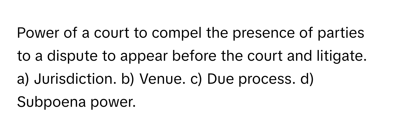 Power of a court to compel the presence of parties to a dispute to appear before the court and litigate.

a) Jurisdiction. b) Venue. c) Due process. d) Subpoena power.