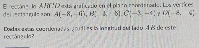 El rectángulo ABCD está graficado en el plano coordenado. Los vértices 
del rectángulo son: A(-8,-6), B(-3,-6), C(-3,-4) y D(-8,-4). 
Dadas estas coordenadas, ¿cuál es la longitud del lado AB de este 
rectángulo?