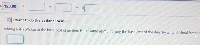 120.00+□ +□ =5□
✓ I want to do the optional tasks. 
Adding a 4.75% tax to the base cost of an item is the same as multiplying the base cost of the item by what decimal factor?