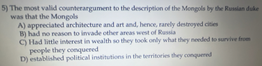 The most valid counterargument to the description of the Mongols by the Russian duke
was that the Mongols
A) appreciated architecture and art and, hence, rarely destroyed cities
B) had no reason to invade other areas west of Russia
C) Had little interest in wealth so they took only what they needed to survive from
people they conquered
D) established political institutions in the territories they conquered