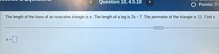 Question 10, 4.5.18 > Points: 0 
The length of the base of an isosceles triangle is x. The length of a leg is 2x-7. The perimeter of the triangle is 11. Find x.
x=□