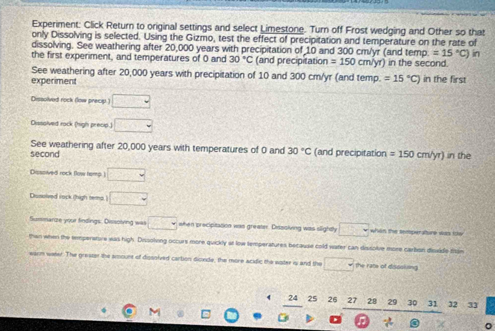 Experiment: Click Return to original settings and select Limestone. Turn off Frost wedging and Other so that
only Dissolving is selected. Using the Gizmo, test the effect of precipitation and temperature on the rate of
dissolving. See weathering after 20,000 years with precipitation of 10 and 300 cm/yr (and temp. =15°C) in
the first experiment, and temperatures of 0 and 30°C (and precipitation =150cm/yr) in the second.
See weathering after 20,000 years with precipitation of 10 and 300 cm/yr (and temp. =15°C)
experiment in the first
Dissolved rock (low precip.) □
Dissolved rock (high precip.) □ 
See weathering after 20,000 years with temperatures of 0 and 30°C (and precipitation =150cm/yr) in the
second
Dissoived rock (low temp.) □
Dissolved rack (high tema.  □ 
Summarze your findings: Dissolving was □ when precipitation was greater. Dissolving was slightly □ when the temperature was tow 
than when the temperature was high. Dissolving occurs more quickly at low temperatures because cold water can dissolve more cartion disside titan
warm weter. The greater the amount of dissolved cartion dioxide, the more acidic the water is and the □ the rate of dissoking
24 25 26 27 28 29 30 31 32 A 33
n