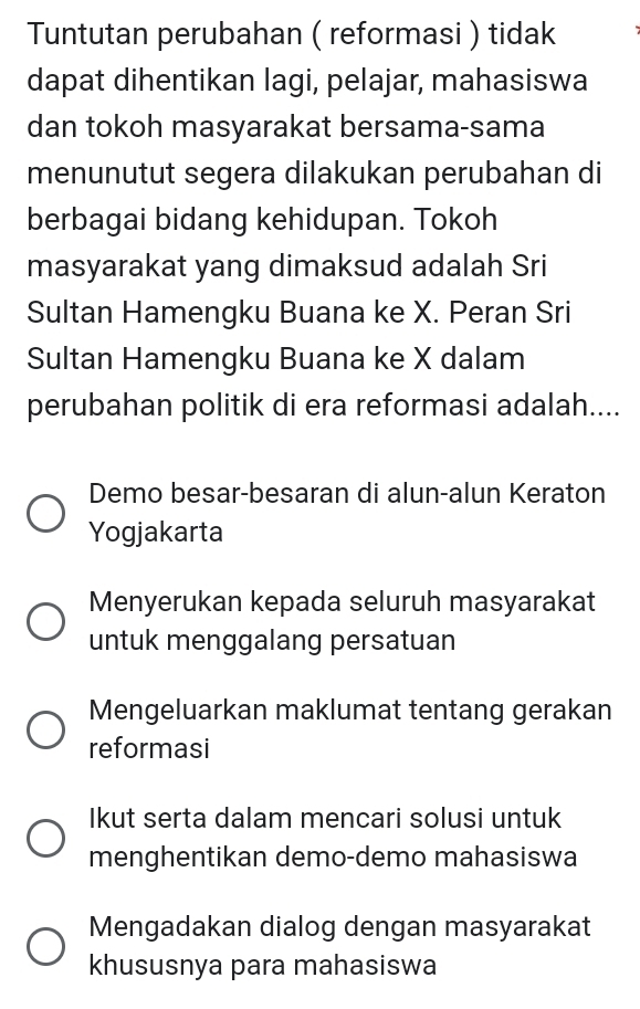 Tuntutan perubahan ( reformasi ) tidak
dapat dihentikan lagi, pelajar, mahasiswa
dan tokoh masyarakat bersama-sama
menunutut segera dilakukan perubahan di
berbagai bidang kehidupan. Tokoh
masyarakat yang dimaksud adalah Sri
Sultan Hamengku Buana ke X. Peran Sri
Sultan Hamengku Buana ke X dalam
perubahan politik di era reformasi adalah....
Demo besar-besaran di alun-alun Keraton
Yogjakarta
Menyerukan kepada seluruh masyarakat
untuk menggalang persatuan
Mengeluarkan maklumat tentang gerakan
reformasi
Ikut serta dalam mencari solusi untuk
menghentikan demo-demo mahasiswa
Mengadakan dialog dengan masyarakat
khususnya para mahasiswa