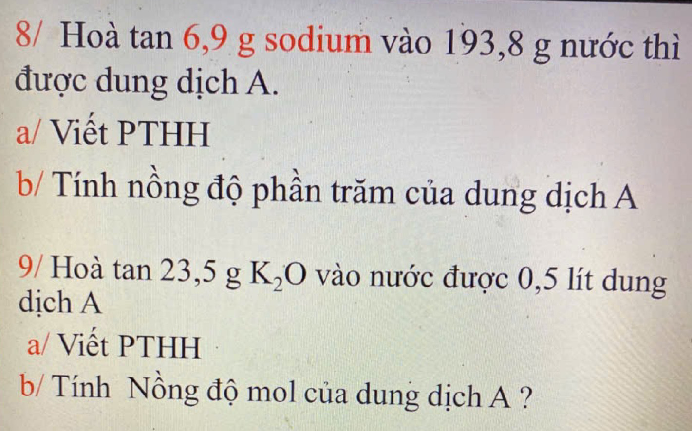 8/ Hoà tan 6, 9 g sodium vào 193,8 g nước thì 
được dung dịch A. 
a/ Viết PTHH 
b/ Tính nồng độ phần trăm của dung dịch A 
9/ Hoà tan 23, 5 g K_2O vào nước được 0,5 lít dung 
dịch A 
a/ Viết PTHH 
b/ Tính Nồng độ mol của dung dịch A ?