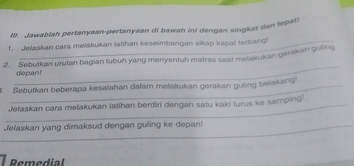 Ill. Jawablah pertanyaan-pertanyaan di bawah ini dengan singkat dan tepat 
1. Jelaskan cara melakukan latihan keseimbangan sikap kapal terbang 
_ 
2. Sebutkan urutan bagian tubuh yang menyentuh matras saat melakukan gerakan guiing 
depan! 
3. Sebutkan beberapa kesalahan dalam melakukan gerakan guling belakang 
_Jelaskan cara melakukan latihan berdiri dengan satu kaki lurus ke samping 
_Jelaskan yang dimaksud dengan guling ke depan! 
Remedial