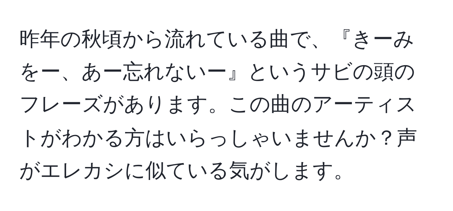 昨年の秋頃から流れている曲で、『きーみをー、あー忘れないー』というサビの頭のフレーズがあります。この曲のアーティストがわかる方はいらっしゃいませんか？声がエレカシに似ている気がします。