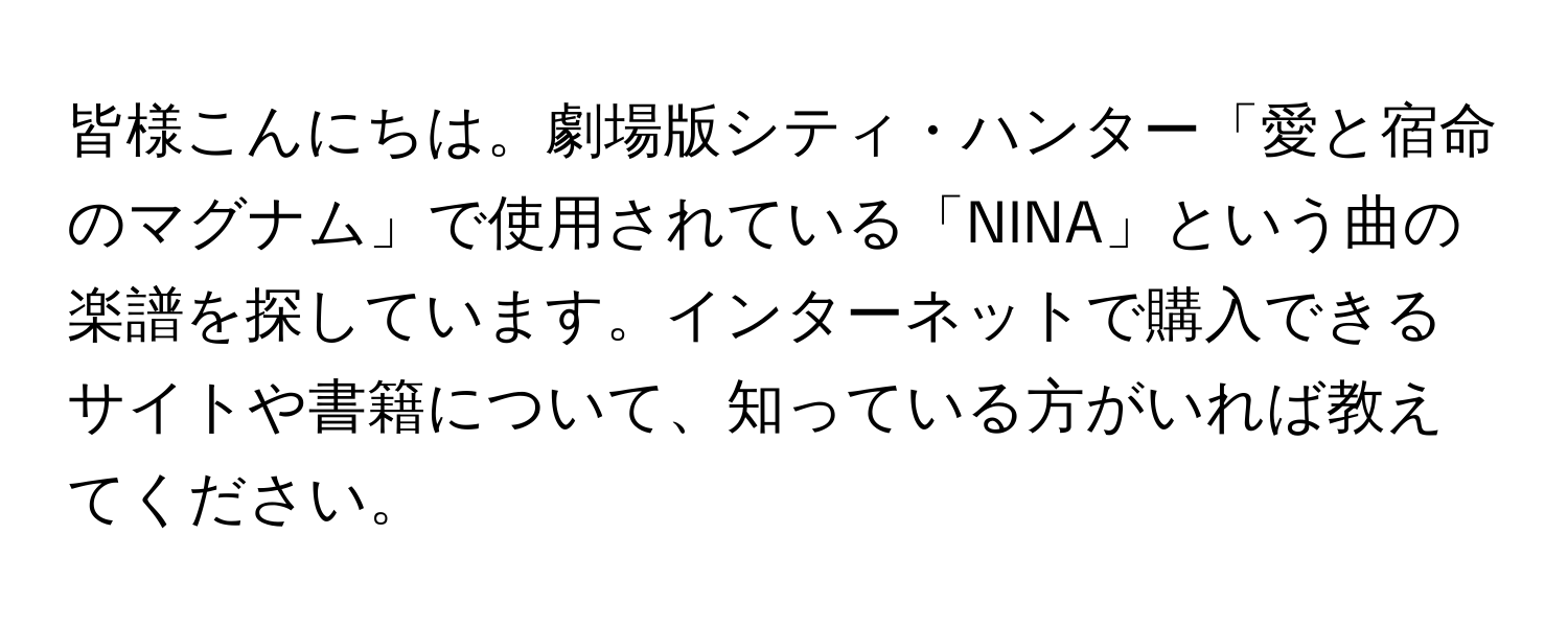 皆様こんにちは。劇場版シティ・ハンター「愛と宿命のマグナム」で使用されている「NINA」という曲の楽譜を探しています。インターネットで購入できるサイトや書籍について、知っている方がいれば教えてください。