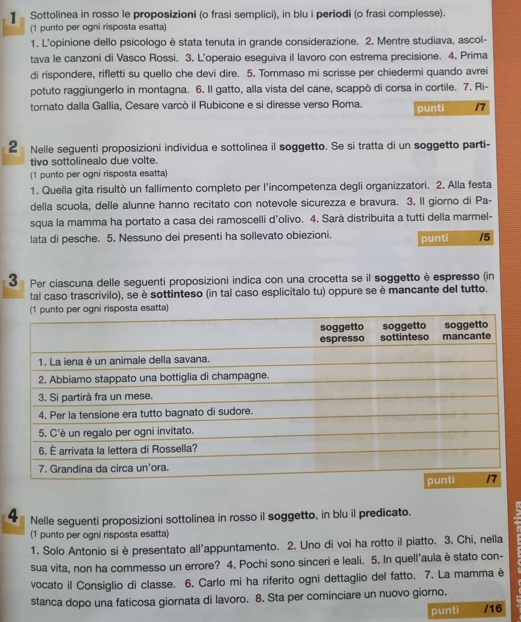 ]  Sottolinea in rosso le proposizioni (o frasi semplici), in blu i periodi (o frasi complesse).
(1 punto per ogni risposta esatta)
1. L'opinione dello psicologo è stata tenuta in grande considerazione. 2. Mentre studiava, ascol-
tava le canzoni di Vasco Rossi. 3. L'operaio eseguiva il lavoro con estrema precisione. 4. Prima
di rispondere, rifletti su quello che devi dire. 5. Tommaso mi scrisse per chiedermi quando avrei
potuto raggiungerlo in montagna. 6. Il gatto, alla vista del cane, scappò di corsa in cortile. 7. Ri-
tornato dalla Gallia, Cesare varcò il Rubicone e si diresse verso Roma. punti /7
2 Nelle seguenti proposizioni individua e sottolinea il soggetto. Se si tratta di un soggetto parti-
tivo sottolinealo due volte.
(1 punto per ogni risposta esatta)
1. Quella gita risultò un fallimento completo per l’incompetenza degli organizzatori. 2. Alla festa
della scuola, delle alunne hanno recitato con notevole sicurezza e bravura. 3. Il giorno di Pa-
squa la mamma ha portato a casa dei ramoscelli d’olivo. 4. Sarà distribuita a tutti della marmel-
lata di pesche. 5. Nessuno dei presenti ha sollevato obiezioni.
punti /5
3 Per ciascuna delle seguenti proposizioni indica con una crocetta se il soggetto è espresso (in
tal caso trascrivilo), se è sottinteso (in tal caso esplicitalo tu) oppure se è mancante del tutto.
a esatta)
4 Nelle seguenti proposizioni sottolinea in rosso il soggetto, in blu il predicato.
(1 punto per ogni risposta esatta)
1. Solo Antonio si èpresentato all'appuntamento. 2. Uno di voi ha rotto il piatto. 3. Chi, nella
sua vita, non ha commesso un errore? 4. Pochi sono sinceri e leali. 5. In quell'aula è stato con-
vocato il Consiglio di classe. 6. Carlo mi ha riferito ogni dettaglio del fatto. 7. La mamma è
stanca dopo una faticosa giornata di lavoro. 8. Sta per cominciare un nuovo giorno.
punti /16