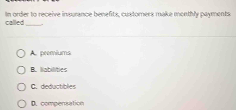 In order to receive insurance benefits, customers make monthly payments
callled _.
A. premiums
B. liabilities
C.deductibles
D. compensation