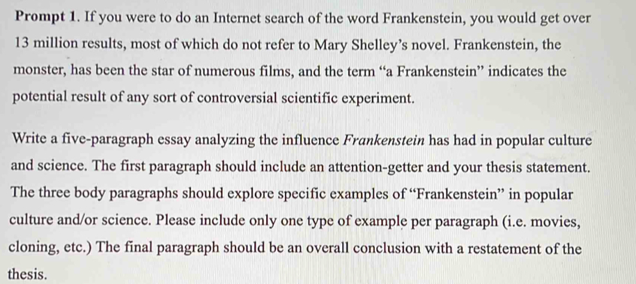 Prompt 1. If you were to do an Internet search of the word Frankenstein, you would get over
13 million results, most of which do not refer to Mary Shelley’s novel. Frankenstein, the 
monster, has been the star of numerous films, and the term “a Frankenstein” indicates the 
potential result of any sort of controversial scientific experiment. 
Write a five-paragraph essay analyzing the influence Frankenstein has had in popular culture 
and science. The first paragraph should include an attention-getter and your thesis statement. 
The three body paragraphs should explore specific examples of “Frankenstein” in popular 
culture and/or science. Please include only one type of example per paragraph (i.e. movies, 
cloning, etc.) The final paragraph should be an overall conclusion with a restatement of the 
thesis.