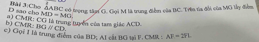 Cho △ ABC có trọng tâm G. Gọi M là trung điểm của BC. Trên tia đối của MG lấy điểm 
D sao cho MD=MG, 
a) CMR : CG là trung tuyển của tam giác ACD. 
b) CMR : BGparallel CD. 
c) Gọi I là trung điểm của BD; AI cắt BG tại F. CMR : AF=2FI.