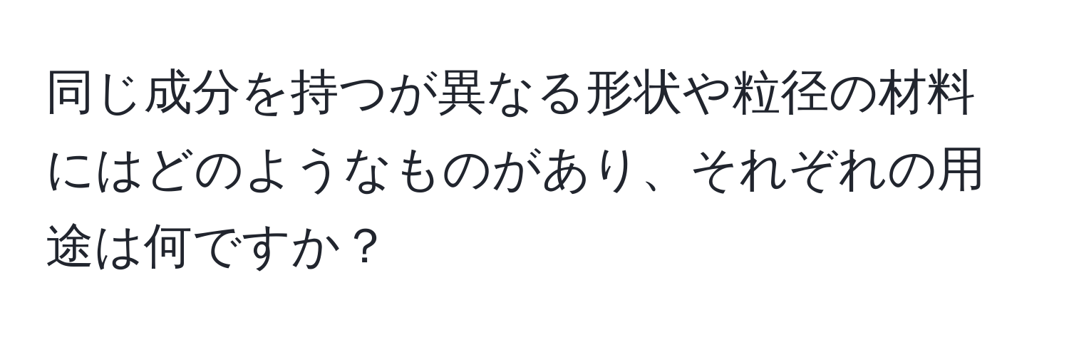 同じ成分を持つが異なる形状や粒径の材料にはどのようなものがあり、それぞれの用途は何ですか？