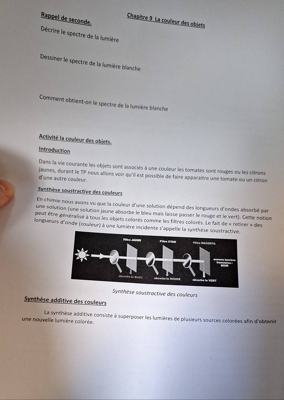 Rappel de seconde. 
Chapitre 9 La couleur des objets 
Décrire le spectre de la lumière 
Dessiner le spectre de la lumière blanche 
Comment obtient-on le spectre de la lumière blanche 
Activité la couleur des objets. 
Introduction 
Dans la vie courante les objets sont associés à une couleur les tomates sont rouges ou les citrons 
jaunes, durant le TP nous allons voir qu’il est possible de faire apparaitre une tomate ou un citron 
dune autre couleur. 
Synthèse soustractive des couleurs 
En chimie nous avons vu que la couleur d’une solution dépend des longueurs d’ondes absorbé par 
une solution (une solution jaune absorbe le bleu mais laisse passer le rouge et le vert). Cette notion 
peut être généralisé à tous les objets colorés comme les filtres colorés. Le fait de « retirer » des 
longueurs d'onde (couleur) à une lumière incidente s’appelle la synthèse sou 
Synthèse soustractive des couleurs 
Synthèse additive des couleurs 
La synthèse additive consiste à superposer les lumières de plusieurs sources colorées afin d'obtenir 
une nouvelle lumière colorée.