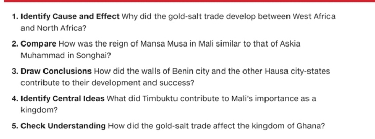 Identify Cause and Effect Why did the gold-salt trade develop between West Africa 
and North Africa? 
2. Compare How was the reign of Mansa Musa in Mali similar to that of Askia 
Muhammad in Songhai? 
3. Draw Conclusions How did the walls of Benin city and the other Hausa city-states 
contribute to their development and success? 
4. Identify Central Ideas What did Timbuktu contribute to Mali’s importance as a 
kingdom? 
5. Check Understanding How did the gold-salt trade affect the kingdom of Ghana?