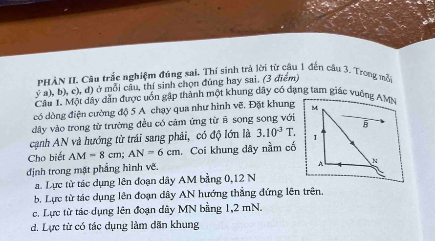 PHÀN II. Câu trắc nghiệm đúng sai. Thí sinh trả lời từ câu 1 đến câu 3. Trong mỗi
ý a), b), c), d) ở mỗi câu, thí sinh chọn đúng hay sai. (3 điểm)
Câu 1. Một dây dẫn được uốn gập thành một khung dây có dạng tam giác vuồng AMN
có dòng điện cường độ 5 A chạy qua như hình vẽ. Đặt khung 
dây vào trong từ trường đều có cảm ứng từ B song song với
cạnh AN và hướng từ trái sang phải, có độ lớn là 3.10^(-3)T. 
Cho biết AM=8cm; AN=6cm 、 Coi khung dây nằm cố
định trong mặt phẳng hình vẽ.
a. Lực từ tác dụng lên đoạn dây AM bằng 0, 12 N
b. Lực từ tác dụng lên đoạn dây AN hướng thẳng đứng lên trên.
c. Lực từ tác dụng lên đoạn dây MN bằng 1,2 mN.
d. Lực từ có tác dụng làm dãn khung