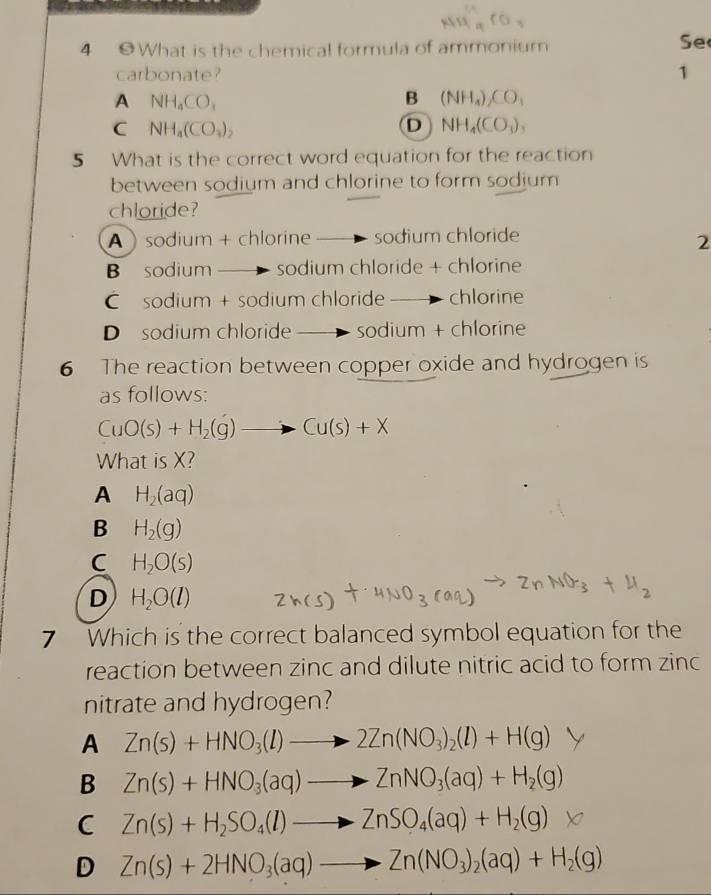 4 0 What is the chemical formula of ammonium
Se
carbonate? 1
A NH_4CO_3
B (NH_4)_2CO_3
C NH_a(CO_3)_2
D NH_4(CO_3)_3
5 What is the correct word equation for the reaction
between sodium and chlorine to form sodium
chloride?
A sodium + chlorine sodium chloride
2
B sodium sodium chloride + chlorine
sodium + sodium chloride chlorine
D sodium chloride sodium + chlorine
6 The reaction between copper oxide and hydrogen is
as follows:
CuO(s)+H_2(g)to Cu(s)+X
What is X?
A H_2(aq)
B H_2(g)
C H_2O(s)
D H_2O(l)
7 Which is the correct balanced symbol equation for the
reaction between zinc and dilute nitric acid to form zinc
nitrate and hydrogen?
A Zn(s)+HNO_3(l)to 2Zn(NO_3)_2(l)+H(g)
B Zn(s)+HNO_3(aq)to ZnNO_3(aq)+H_2(g)
C Zn(s)+H_2SO_4(l)to ZnSO_4(aq)+H_2(g)
D Zn(s)+2HNO_3(aq)to Zn(NO_3)_2(aq)+H_2(g)