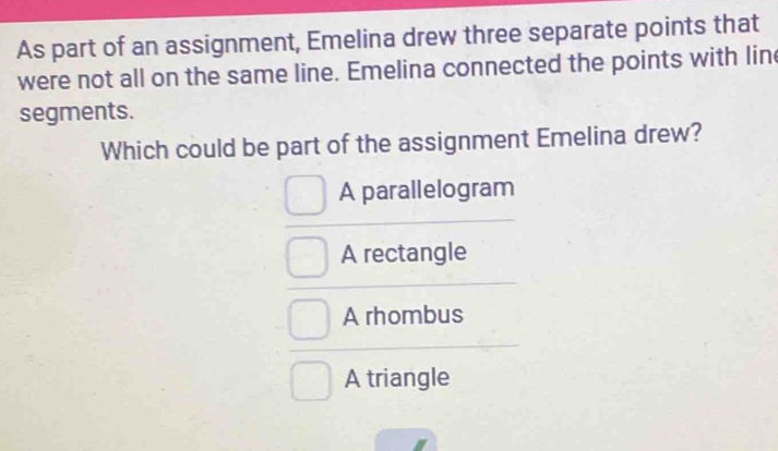 As part of an assignment, Emelina drew three separate points that
were not all on the same line. Emelina connected the points with line
segments.
Which could be part of the assignment Emelina drew?
A parallelogram
A rectangle
A rhombus
A triangle