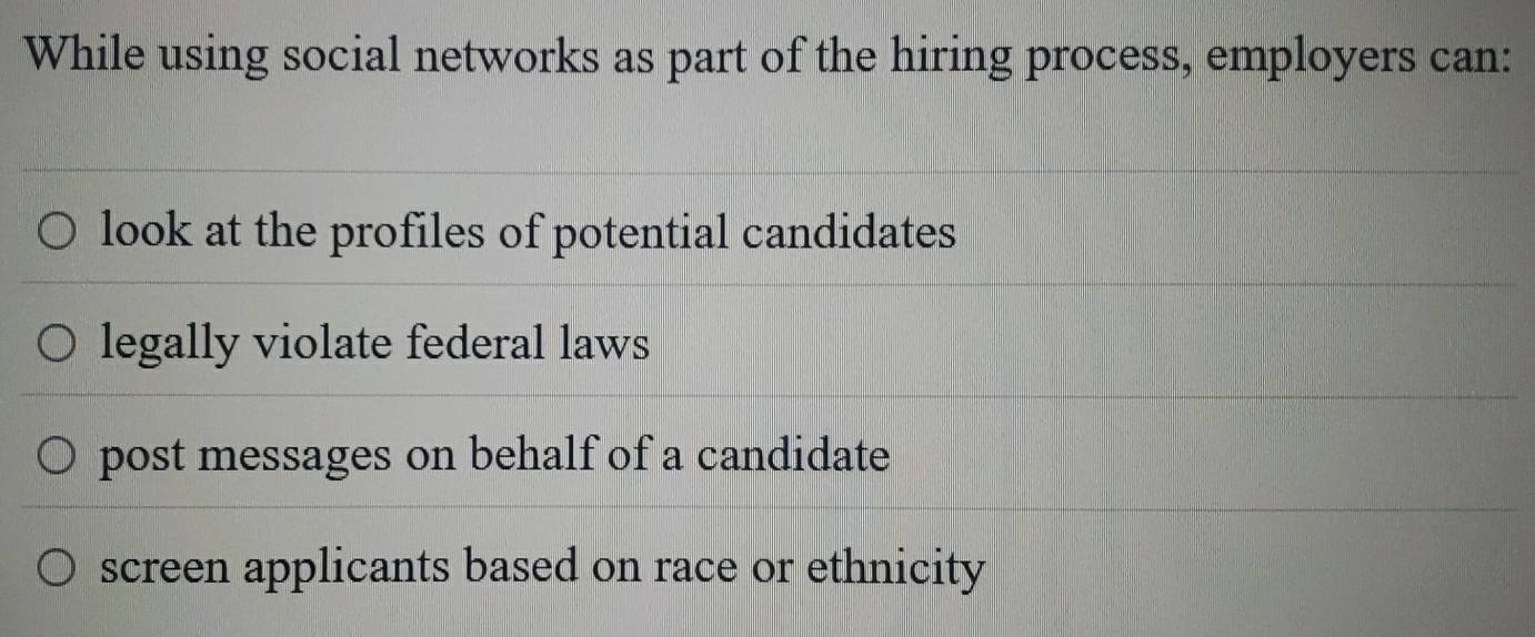 While using social networks as part of the hiring process, employers can:
look at the profiles of potential candidates
legally violate federal laws
post messages on behalf of a candidate
screen applicants based on race or ethnicity