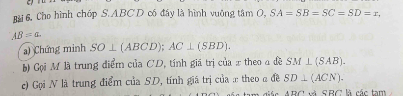 Cho hình chóp S. ABC D có đáy là hình vuông tâm O, SA=SB=SC=SD=x,
AB=a. 
a) Chứng minh SO⊥ (ABCD); AC⊥ (SBD). 
b) Gọi M là trung điểm của CD, tính giá trị của x theo a đề SM⊥ (SAB). 
c) Gọi N là trung điểm của SD, tính giá trị của x theo a đề SD⊥ (ACN).
ABC và SBC là các tam