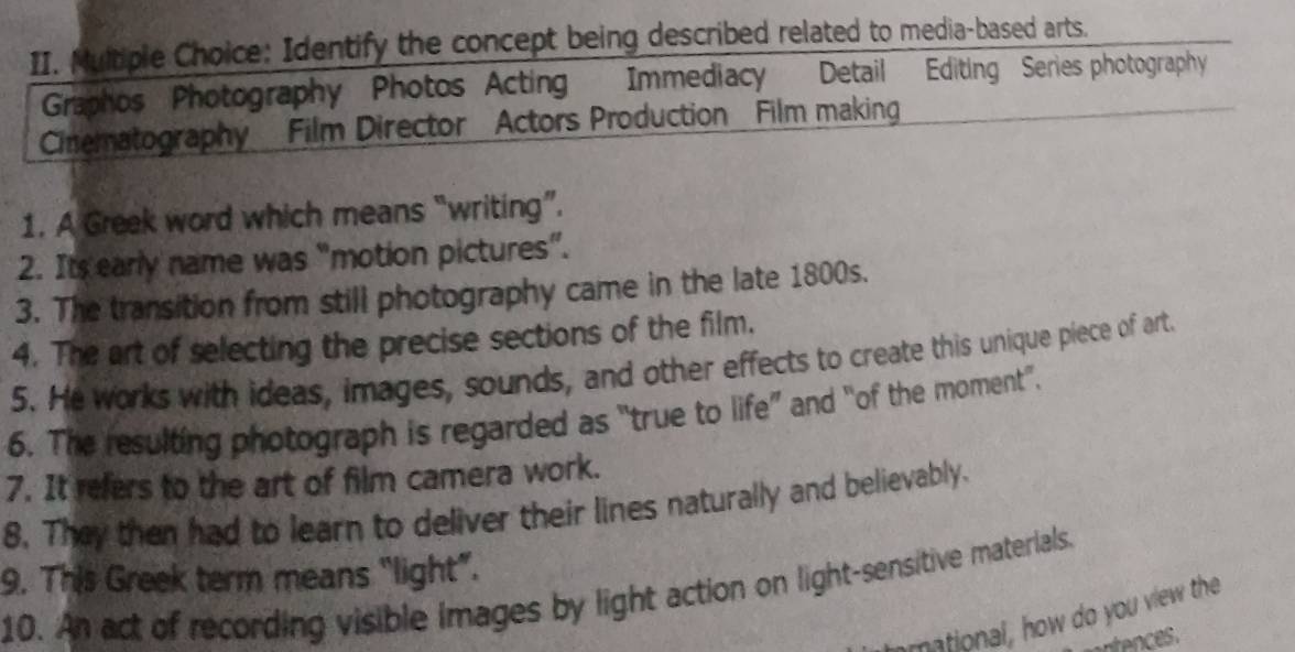 Identify the concept being described related to media-based arts. 
Graphos Photography Photos Acting Immediacy Detail Editing Series photography 
Cinematography Film Director Actors Production Film making 
1. A Greek word which means “writing”. 
2. Its early name was “motion pictures”. 
3. The transition from still photography came in the late 1800s. 
4. The art of selecting the precise sections of the film. 
5. He works with ideas, images, sounds, and other effects to create this unique piece of art. 
6. The resulting photograph is regarded as “true to life” and “of the moment”. 
7. It refers to the art of film camera work. 
8. They then had to learn to deliver their lines naturally and believably. 
9. This Greek term means “light”. 
10. An act of recording visible images by light action on light-sensitive materials. 
mational, how do you view the