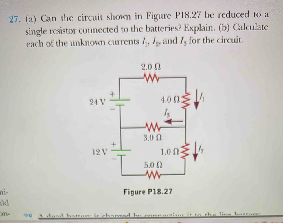 Can the circuit shown in Figure P18.27 be reduced to a
single resistor connected to the batteries? Explain. (b) Calculate
each of the unknown currents I_1,I_2 , and I_3 for the circuit.
ni- 
ld
on-     d e a    h a ten  is ch at
f o re