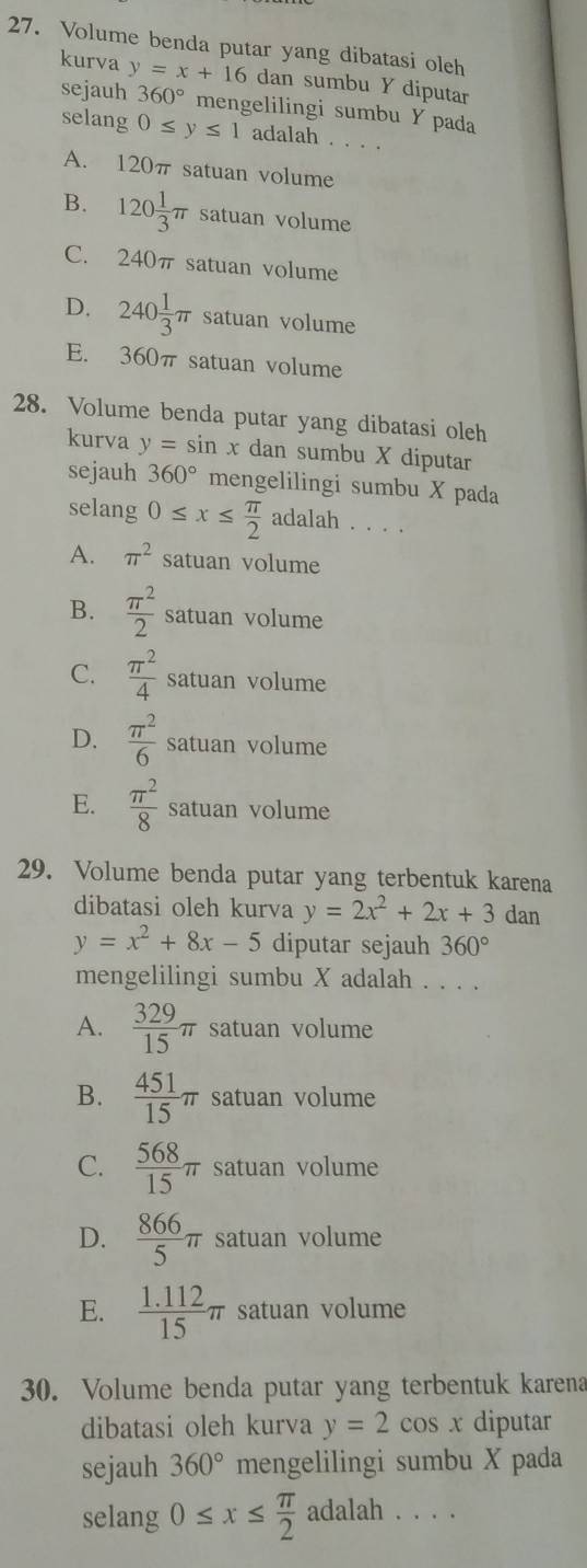 Volume benda putar yang dibatasi oleh
kurva y=x+16 dan sumbu Y diputar
sejauh 360° mengelilingi sumbu Y pada
selang 0≤ y≤ 1 adalah . . . .
A. 120π satuan volume
B. 120 1/3 π satuan volume
C. 240π satuan volume
D. 240 1/3 π satuan volume
E. 360π satuan volume
28. Volume benda putar yang dibatasi oleh
kurva y=sin x dan sumbu X diputar
sejauh 360° mengelilingi sumbu X pada
selang 0≤ x≤  π /2  adalah . . . .
A. π^2 satuan volume
B.  π^2/2  satuan volume
C.  π^2/4  satuan volume
D.  π^2/6  satuan volume
E.  π^2/8  satuan volume
29. Volume benda putar yang terbentuk karena
dibatasi oleh kurva y=2x^2+2x+3 dan
y=x^2+8x-5 diputar sejauh 360°
mengelilingi sumbu X adalah . . . .
A.  329/15 π satuan volume
B.  451/15 π satuan volume
C.  568/15 π satuan volume
D.  866/5 π satuan volume
E.  (1.112)/15 π satuan volume
30. Volume benda putar yang terbentuk karena
dibatasi oleh kurva y=2cos x diputar
sejauh 360° mengelilingi sumbu X pada
selang 0≤ x≤  π /2  adalah . . . .