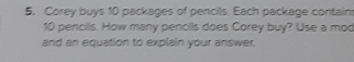 Corey buys 10 packages of pencils. Each package contain
10 pencils. How many pencils does Corey buy? Use a mod 
and an equation to explain your answer.